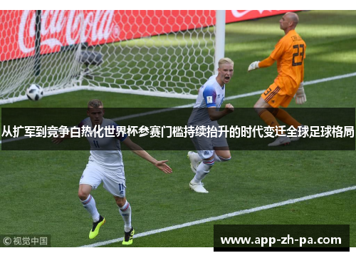 从扩军到竞争白热化世界杯参赛门槛持续抬升的时代变迁全球足球格局