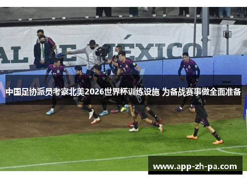 中国足协派员考察北美2026世界杯训练设施 为备战赛事做全面准备