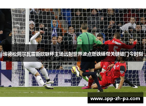 埃德松阿尔瓦雷斯欧联杯主场远射世界波点燃铁锤帮关键破门今时刻