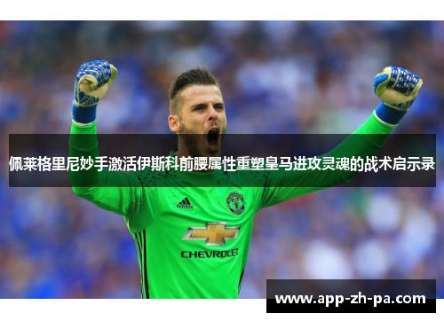 佩莱格里尼妙手激活伊斯科前腰属性重塑皇马进攻灵魂的战术启示录