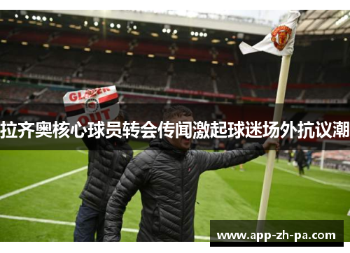 拉齐奥核心球员转会传闻激起球迷场外抗议潮