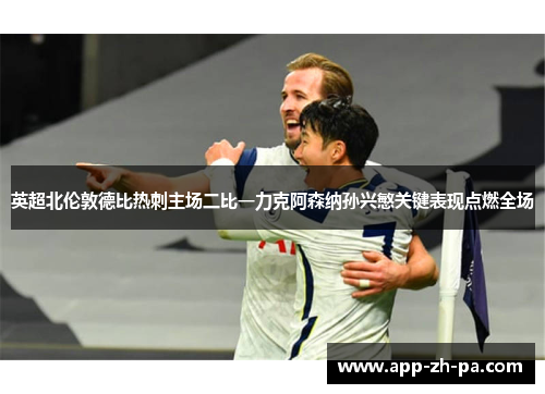 英超北伦敦德比热刺主场二比一力克阿森纳孙兴慜关键表现点燃全场